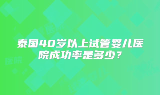 泰国40岁以上试管婴儿医院成功率是多少?