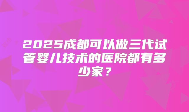 2025成都可以做三代试管婴儿技术的医院都有多少家?