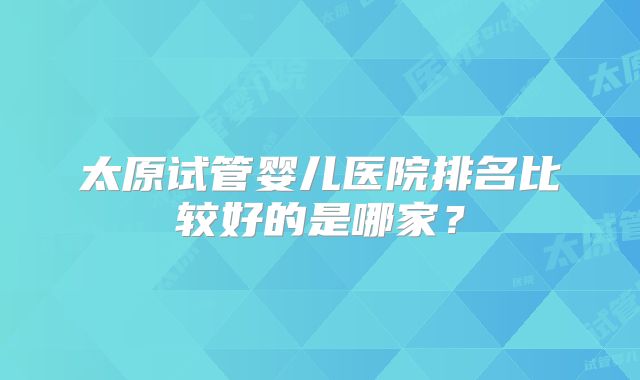 太原试管婴儿医院排名比较好的是哪家?