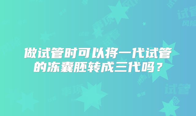 做试管时可以将一代试管的冻囊胚转成三代吗?