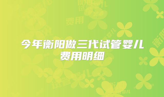 今年衡阳做三代试管婴儿费用明细