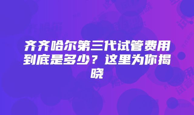 齐齐哈尔第三代试管费用到底是多少?这里为你揭晓