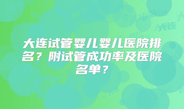大连试管婴儿婴儿医院排名？附试管成功率及医院名单？