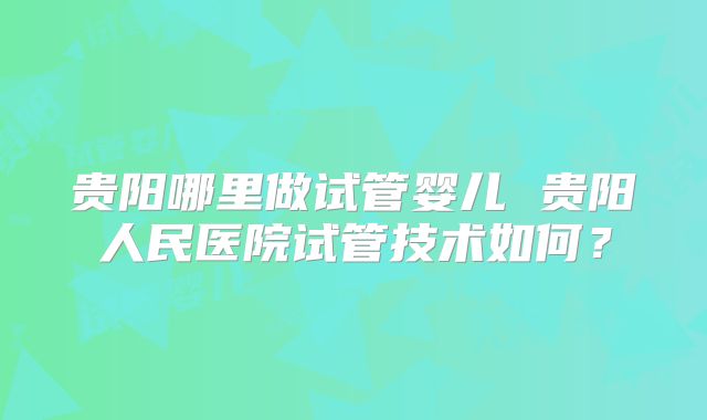 贵阳哪里做试管婴儿 贵阳人民医院试管技术如何？