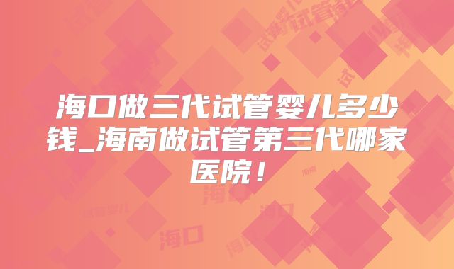 海口做三代试管婴儿多少钱_海南做试管第三代哪家医院!