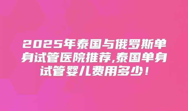 2025年泰国与俄罗斯单身试管医院推荐,泰国单身试管婴儿费用多少!