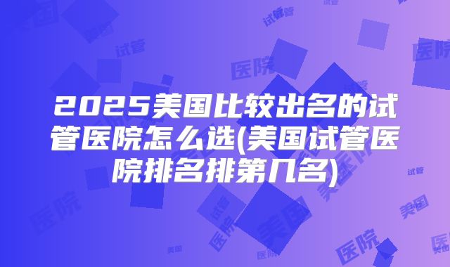 2025美国比较出名的试管医院怎么选(美国试管医院排名排第几名)