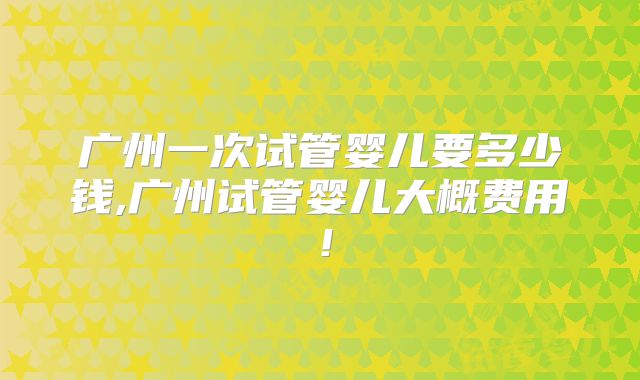 广州一次试管婴儿要多少钱,广州试管婴儿大概费用!
