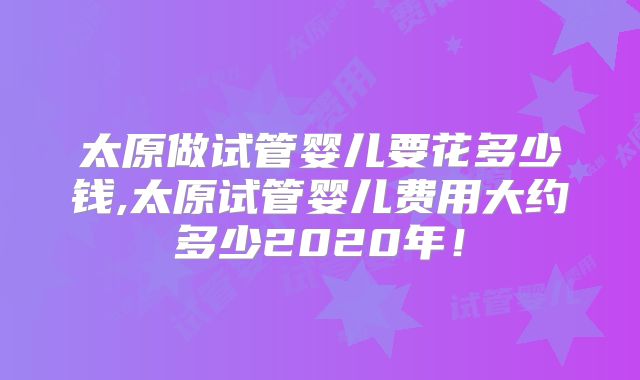 太原做试管婴儿要花多少钱,太原试管婴儿费用大约多少2020年！