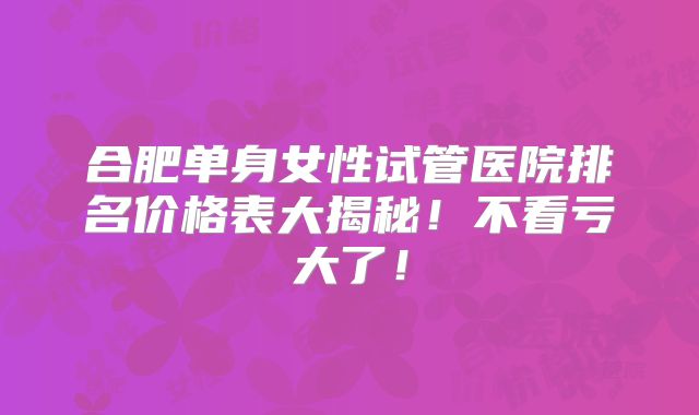合肥单身女性试管医院排名价格表大揭秘!不看亏大了!