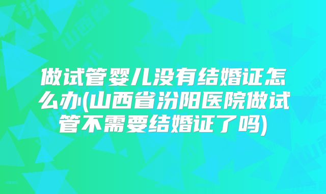 做试管婴儿没有结婚证怎么办(山西省汾阳医院做试管不需要结婚证了吗)