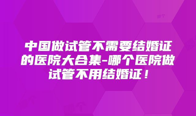 中国做试管不需要结婚证的医院大合集-哪个医院做试管不用结婚证!