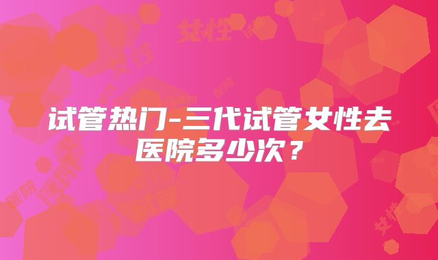 试管热门-三代试管女性去医院多少次?