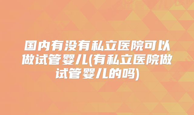 国内有没有私立医院可以做试管婴儿(有私立医院做试管婴儿的吗)