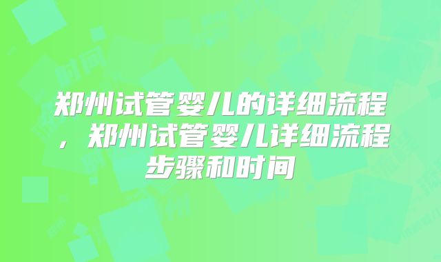 郑州试管婴儿的详细流程,郑州试管婴儿详细流程步骤和时间