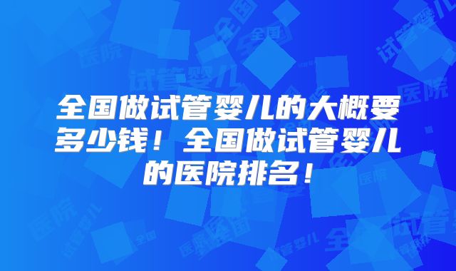 全国做试管婴儿的大概要多少钱!全国做试管婴儿的医院排名!