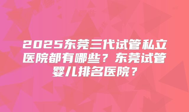 2025东莞三代试管私立医院都有哪些?东莞试管婴儿排名医院?