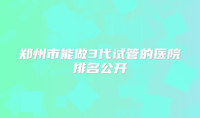 郑州市能做3代试管的医院排名公开