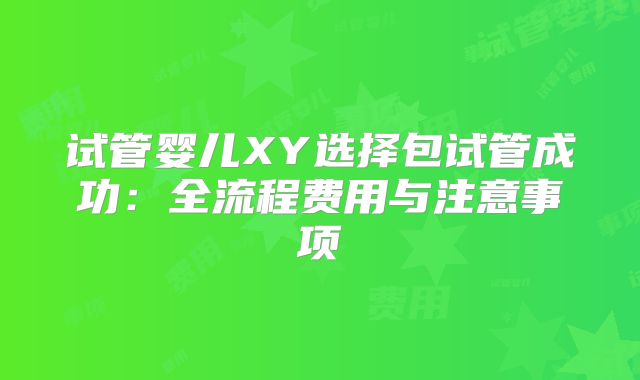 试管婴儿XY选择包试管成功：全流程费用与注意事项