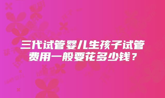 三代试管婴儿生孩子试管费用一般要花多少钱？