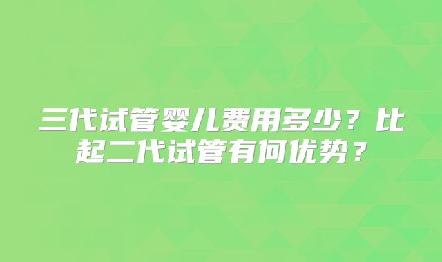 三代试管婴儿费用多少？比起二代试管有何优势？