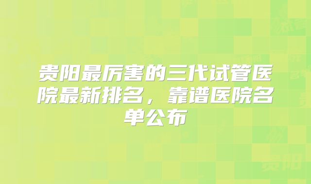 贵阳最厉害的三代试管医院最新排名，靠谱医院名单公布