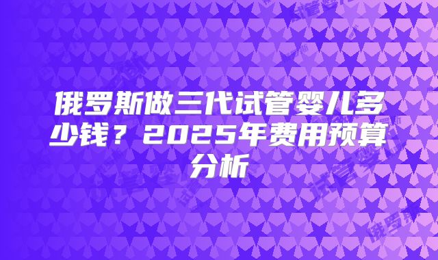 俄罗斯做三代试管婴儿多少钱?2025年费用预算分析