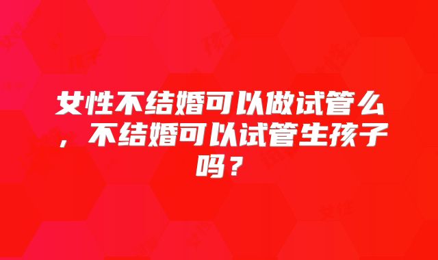 女性不结婚可以做试管么,不结婚可以试管生孩子吗?