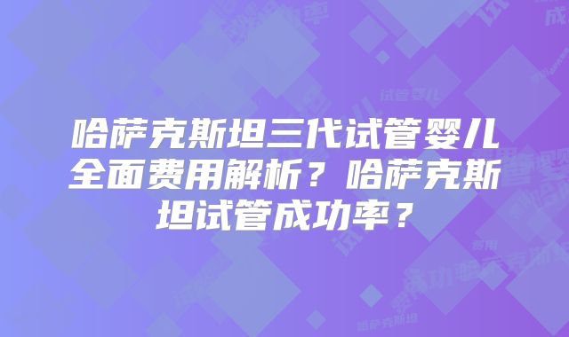哈萨克斯坦三代试管婴儿全面费用解析?哈萨克斯坦试管成功率?