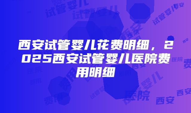 西安试管婴儿花费明细,2025西安试管婴儿医院费用明细
