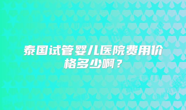 泰国试管婴儿医院费用价格多少啊?