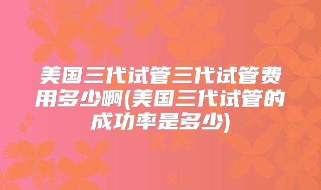 美国三代试管三代试管费用多少啊(美国三代试管的成功率是多少)