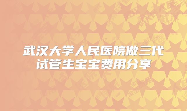 武汉大学人民医院做三代试管生宝宝费用分享