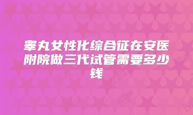 睾丸女性化综合征在安医附院做三代试管需要多少钱