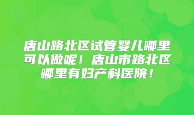 唐山路北区试管婴儿哪里可以做呢!唐山市路北区哪里有妇产科医院!