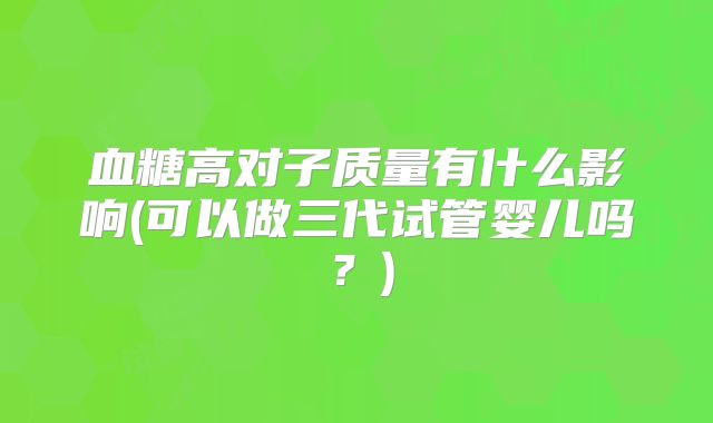 血糖高对子质量有什么影响(可以做三代试管婴儿吗?)