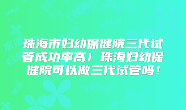 珠海市妇幼保健院三代试管成功率高!珠海妇幼保健院可以做三代试管吗!