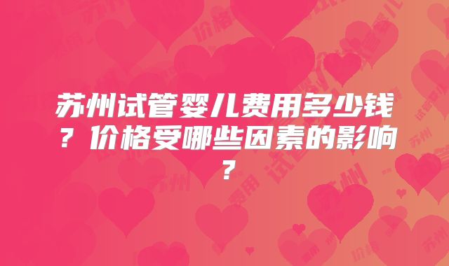 苏州试管婴儿费用多少钱？价格受哪些因素的影响？