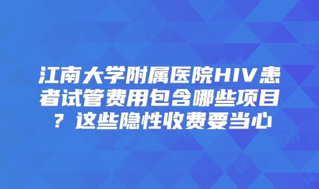 江南大学附属医院HIV患者试管费用包含哪些项目?这些隐性收费要当心
