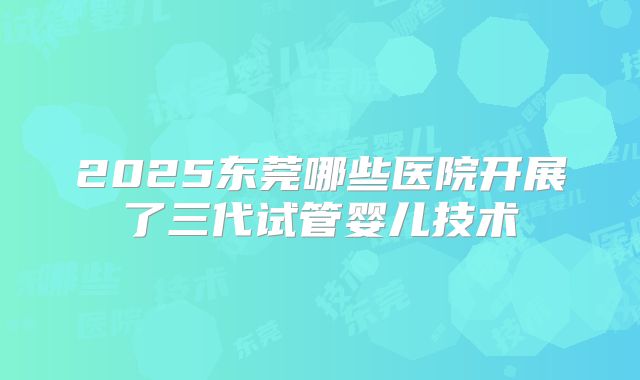 2025东莞哪些医院开展了三代试管婴儿技术