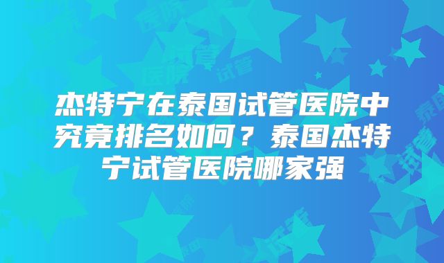 杰特宁在泰国试管医院中究竟排名如何？泰国杰特宁试管医院哪家强