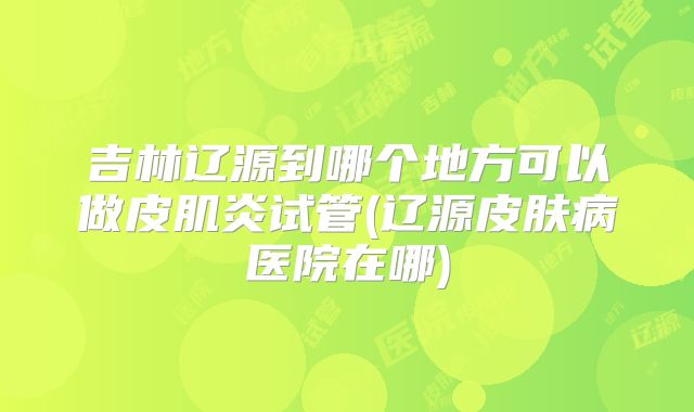 吉林辽源到哪个地方可以做皮肌炎试管(辽源皮肤病医院在哪)