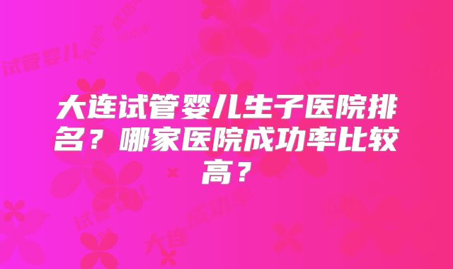 大连试管婴儿生子医院排名?哪家医院成功率比较高?