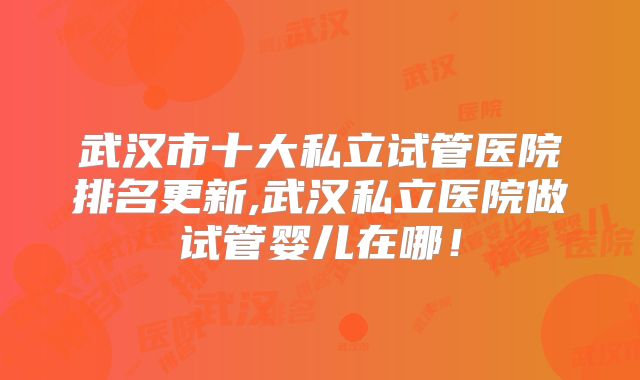 武汉市十大私立试管医院排名更新,武汉私立医院做试管婴儿在哪！