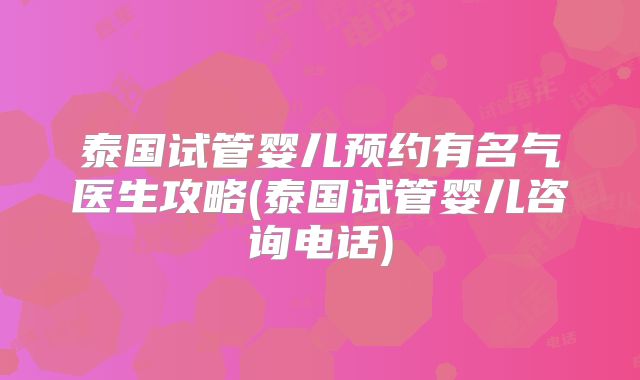 泰国试管婴儿预约有名气医生攻略(泰国试管婴儿咨询电话)