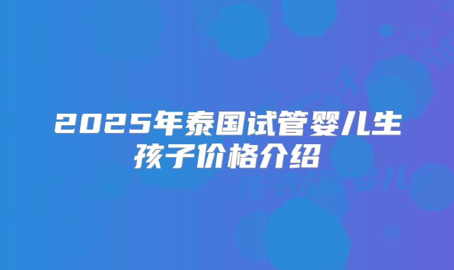 2025年泰国试管婴儿生孩子价格介绍