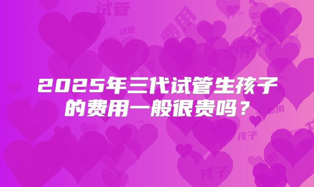 2025年三代试管生孩子的费用一般很贵吗?