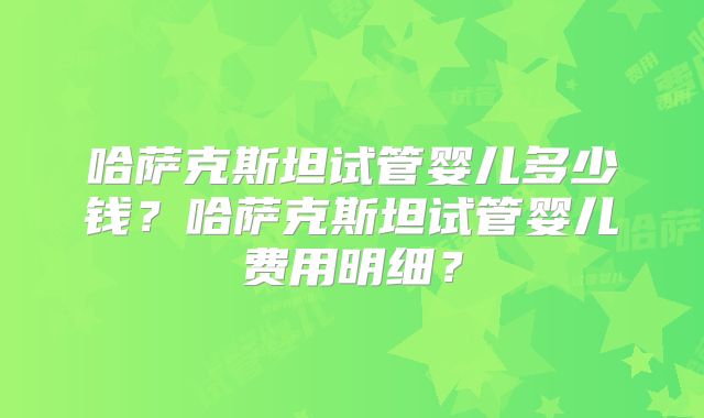 哈萨克斯坦试管婴儿多少钱?哈萨克斯坦试管婴儿费用明细?