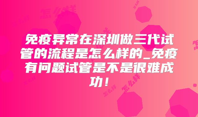 免疫异常在深圳做三代试管的流程是怎么样的_免疫有问题试管是不是很难成功!