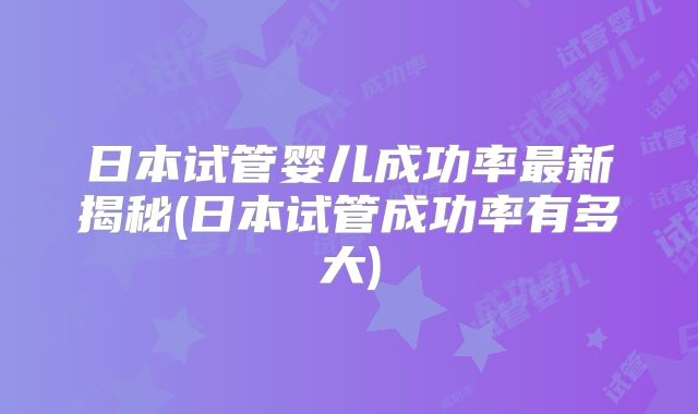 日本试管婴儿成功率最新揭秘(日本试管成功率有多大)